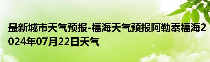 最新城市天气预报-福海天气预报阿勒泰福海2024年07月22日天气