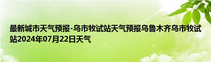 最新城市天气预报-乌市牧试站天气预报乌鲁木齐乌市牧试站2024年07月22日天气