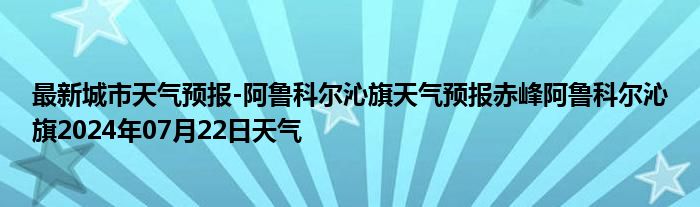 最新城市天气预报-阿鲁科尔沁旗天气预报赤峰阿鲁科尔沁旗2024年07月22日天气