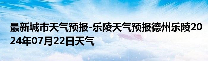 最新城市天气预报-乐陵天气预报德州乐陵2024年07月22日天气