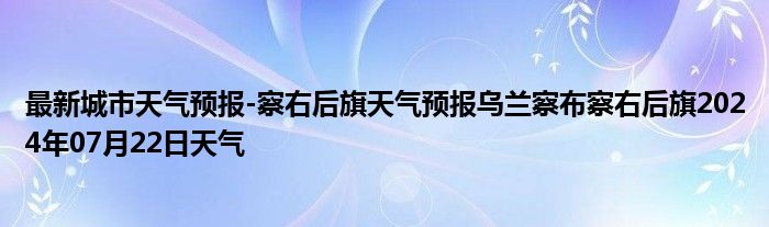 最新城市天气预报-察右后旗天气预报乌兰察布察右后旗2024年07月22日天气