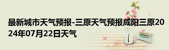 最新城市天气预报-三原天气预报咸阳三原2024年07月22日天气