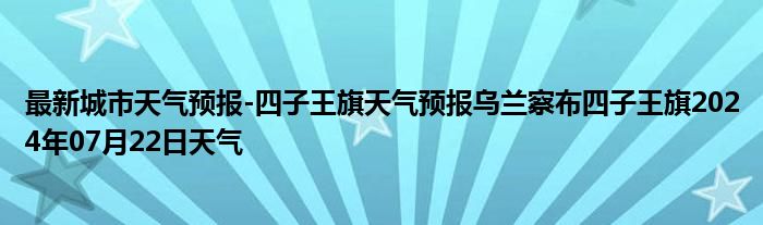 最新城市天气预报-四子王旗天气预报乌兰察布四子王旗2024年07月22日天气