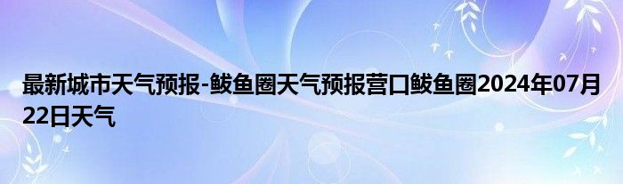 最新城市天气预报-鲅鱼圈天气预报营口鲅鱼圈2024年07月22日天气