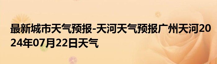 最新城市天气预报-天河天气预报广州天河2024年07月22日天气