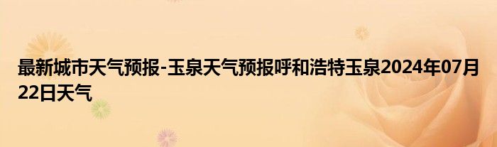 最新城市天气预报-玉泉天气预报呼和浩特玉泉2024年07月22日天气