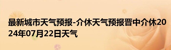 最新城市天气预报-介休天气预报晋中介休2024年07月22日天气