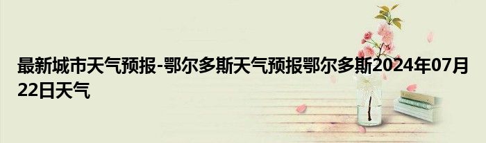 最新城市天气预报-鄂尔多斯天气预报鄂尔多斯2024年07月22日天气