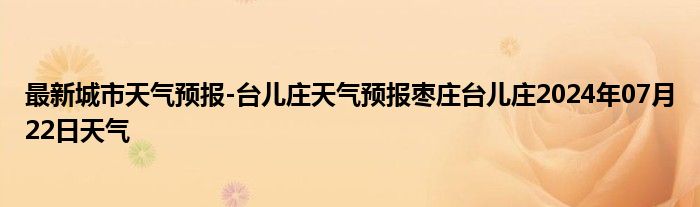 最新城市天气预报-台儿庄天气预报枣庄台儿庄2024年07月22日天气