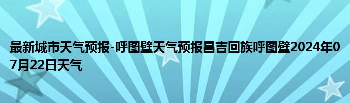 最新城市天气预报-呼图壁天气预报昌吉回族呼图壁2024年07月22日天气