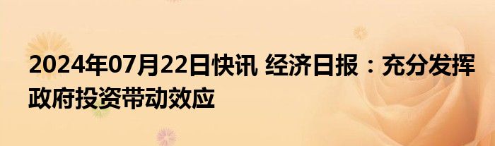 2024年07月22日快讯 经济日报：充分发挥政府投资带动效应