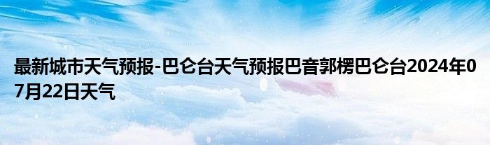 最新城市天气预报-巴仑台天气预报巴音郭楞巴仑台2024年07月22日天气