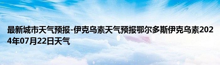 最新城市天气预报-伊克乌素天气预报鄂尔多斯伊克乌素2024年07月22日天气