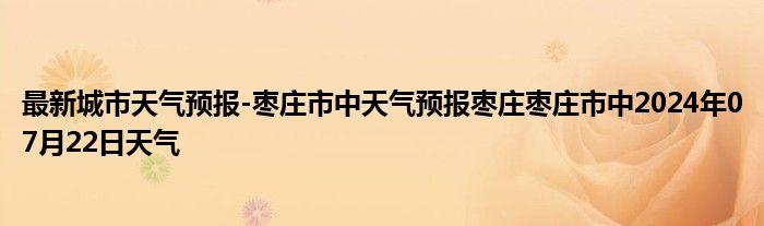 最新城市天气预报-枣庄市中天气预报枣庄枣庄市中2024年07月22日天气