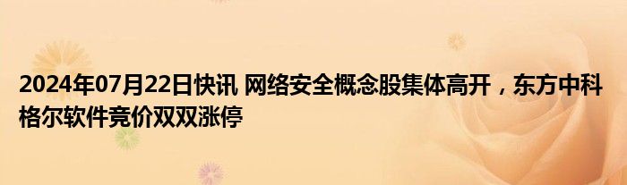 2024年07月22日快讯 网络安全概念股集体高开，东方中科 格尔软件竞价双双涨停