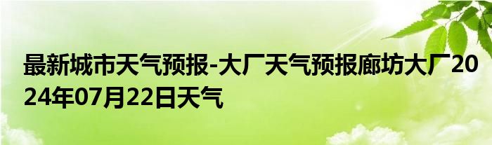 最新城市天气预报-大厂天气预报廊坊大厂2024年07月22日天气