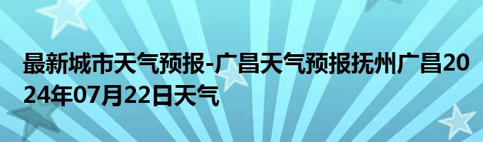 最新城市天气预报-广昌天气预报抚州广昌2024年07月22日天气