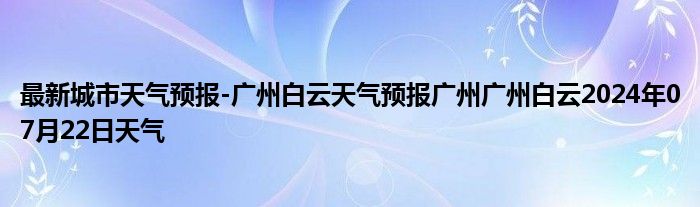 最新城市天气预报-广州白云天气预报广州广州白云2024年07月22日天气