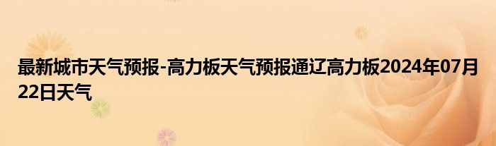 最新城市天气预报-高力板天气预报通辽高力板2024年07月22日天气