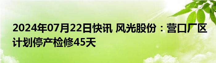 2024年07月22日快讯 风光股份：营口厂区计划停产检修45天