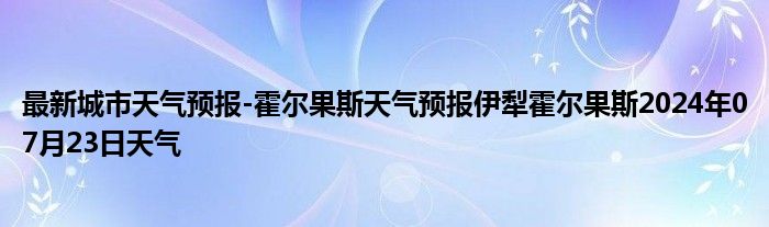 最新城市天气预报-霍尔果斯天气预报伊犁霍尔果斯2024年07月23日天气