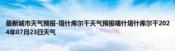 最新城市天气预报-塔什库尔干天气预报喀什塔什库尔干2024年07月23日天气