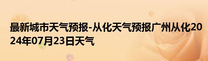 最新城市天气预报-从化天气预报广州从化2024年07月23日天气