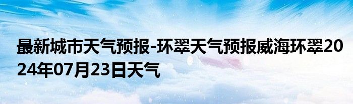 最新城市天气预报-环翠天气预报威海环翠2024年07月23日天气