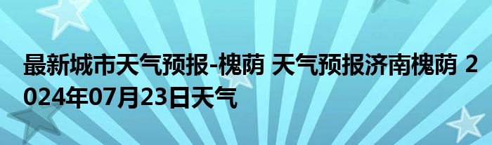 最新城市天气预报-槐荫 天气预报济南槐荫 2024年07月23日天气