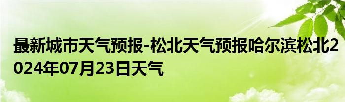 最新城市天气预报-松北天气预报哈尔滨松北2024年07月23日天气