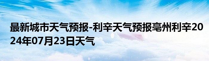 最新城市天气预报-利辛天气预报亳州利辛2024年07月23日天气