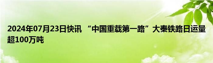 2024年07月23日快讯 “中国重载第一路”大秦铁路日运量超100万吨