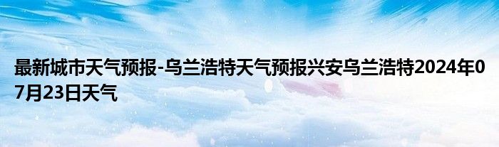 最新城市天气预报-乌兰浩特天气预报兴安乌兰浩特2024年07月23日天气