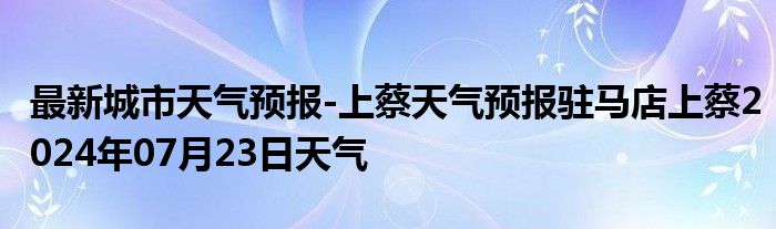 最新城市天气预报-上蔡天气预报驻马店上蔡2024年07月23日天气