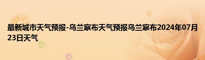 最新城市天气预报-乌兰察布天气预报乌兰察布2024年07月23日天气