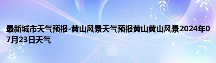 最新城市天气预报-黄山风景天气预报黄山黄山风景2024年07月23日天气