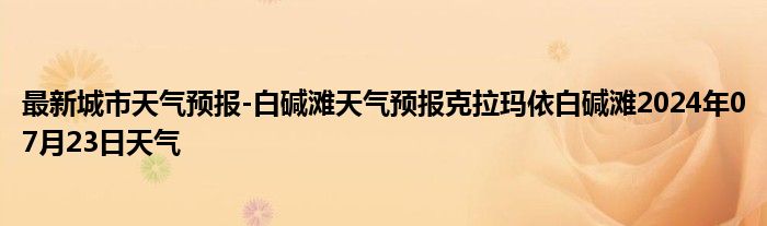 最新城市天气预报-白碱滩天气预报克拉玛依白碱滩2024年07月23日天气