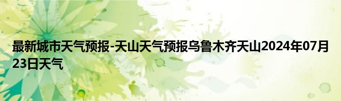 最新城市天气预报-天山天气预报乌鲁木齐天山2024年07月23日天气