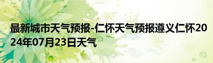 最新城市天气预报-仁怀天气预报遵义仁怀2024年07月23日天气