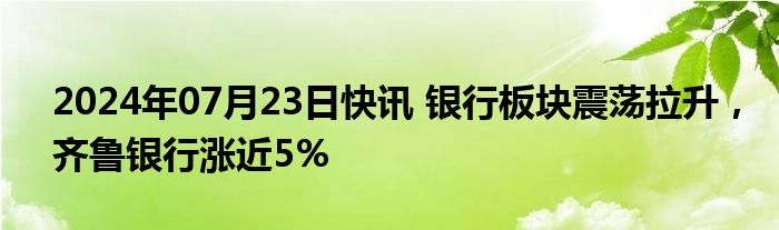 2024年07月23日快讯 银行板块震荡拉升，齐鲁银行涨近5%