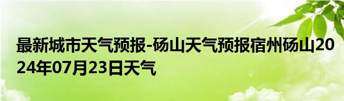 最新城市天气预报-砀山天气预报宿州砀山2024年07月23日天气