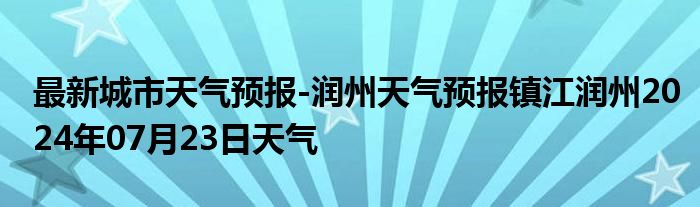 最新城市天气预报-润州天气预报镇江润州2024年07月23日天气