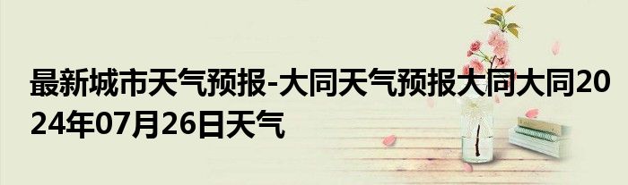 最新城市天气预报-大同天气预报大同大同2024年07月26日天气