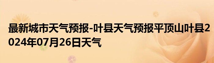 最新城市天气预报-叶县天气预报平顶山叶县2024年07月26日天气