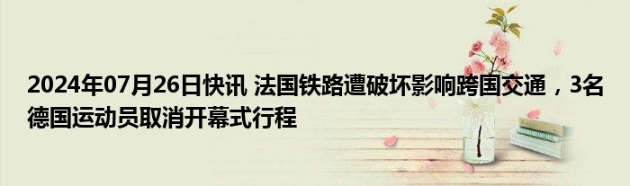 2024年07月26日快讯 法国铁路遭破坏影响跨国交通，3名德国运动员取消开幕式行程