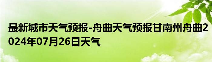 最新城市天气预报-舟曲天气预报甘南州舟曲2024年07月26日天气