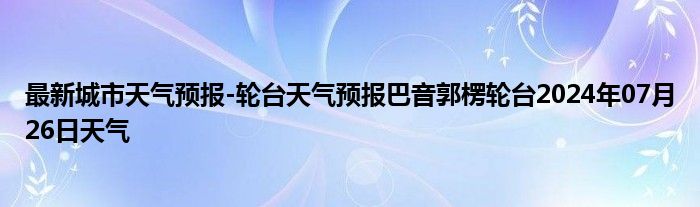 最新城市天气预报-轮台天气预报巴音郭楞轮台2024年07月26日天气