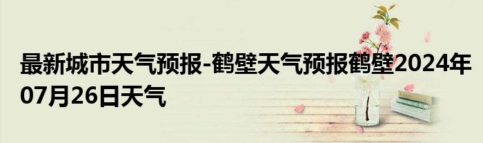 最新城市天气预报-鹤壁天气预报鹤壁2024年07月26日天气