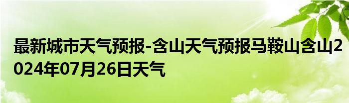 最新城市天气预报-含山天气预报马鞍山含山2024年07月26日天气