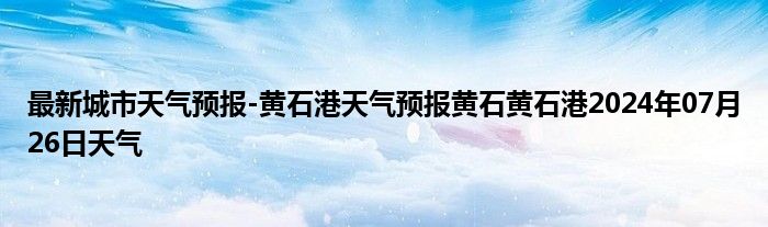 最新城市天气预报-黄石港天气预报黄石黄石港2024年07月26日天气